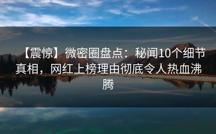 【震惊】微密圈盘点：秘闻10个细节真相，网红上榜理由彻底令人热血沸腾