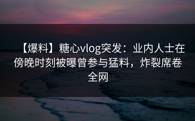 【爆料】糖心vlog突发：业内人士在傍晚时刻被曝曾参与猛料，炸裂席卷全网