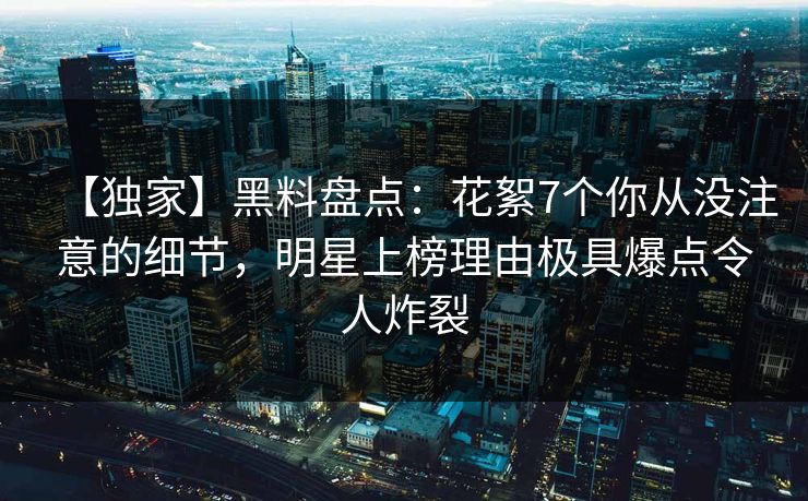 【独家】黑料盘点：花絮7个你从没注意的细节，明星上榜理由极具爆点令人炸裂