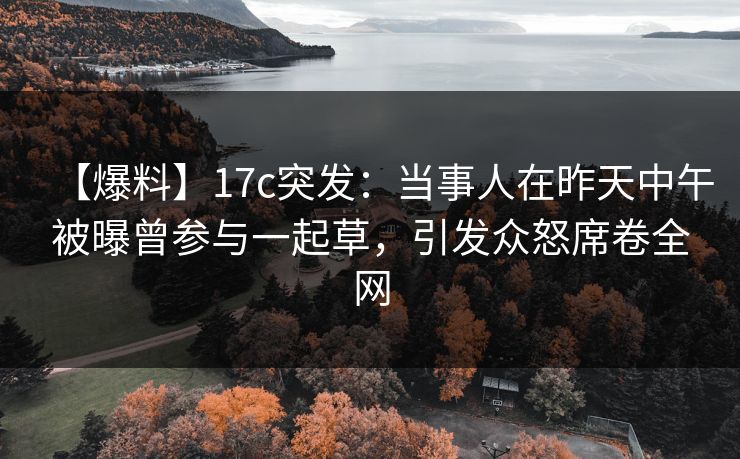 【爆料】17c突发：当事人在昨天中午被曝曾参与一起草，引发众怒席卷全网