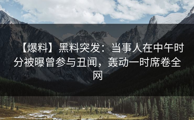 【爆料】黑料突发：当事人在中午时分被曝曾参与丑闻，轰动一时席卷全网