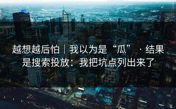 越想越后怕｜我以为是“瓜” · 结果是搜索投放：我把坑点列出来了