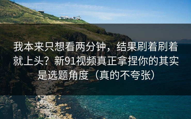 我本来只想看两分钟，结果刷着刷着就上头？新91视频真正拿捏你的其实是选题角度（真的不夸张）