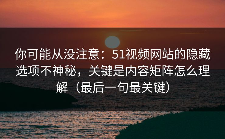 你可能从没注意：51视频网站的隐藏选项不神秘，关键是内容矩阵怎么理解（最后一句最关键）