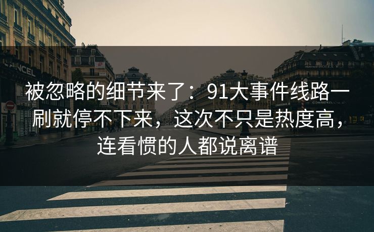 被忽略的细节来了:91大事件线路一刷就停不下来,这次不只是热度高,连看惯的人都说离谱