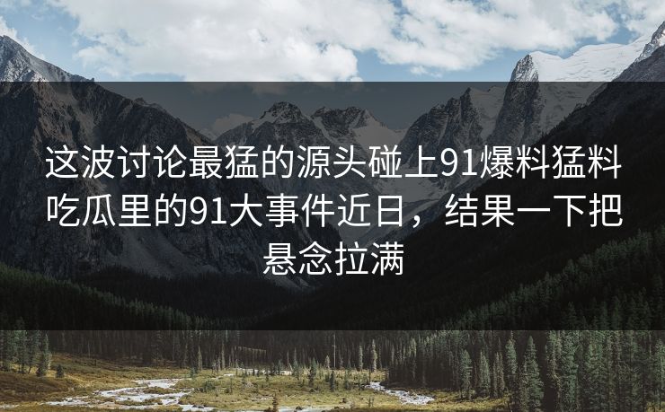 这波讨论最猛的源头碰上91爆料猛料吃瓜里的91大事件近日，结果一下把悬念拉满